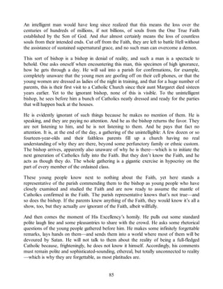 An intelligent man would have long since realized that this means the loss over the
centuries of hundreds of millions, if not billions, of souls from the One True Faith
established by the Son of God. And that almost certainly means the loss of countless
souls from their intended ends. Cut off from the Faith, they are left to battle Hell without
the assistance of sustained supernatural grace, and no such man can overcome a demon.
This sort of bishop is a bishop in denial of reality, and such a man is a spectacle to
behold. One asks oneself when encountering this man, this specimen of high ignorance,
how he gets through a day. He will sail into a parish for confirmations, for example,
completely unaware that the young men are goofing off on their cell phones, or that the
young women are dressed as ladies of the night in training, and that for a huge number of
parents, this is their first visit to a Catholic Church since their aunt Margaret died sixteen
years earlier. Yet to the ignorant bishop, none of this is visible. To the unintelligent
bishop, he sees before him a bunch of Catholics neatly dressed and ready for the parties
that will happen back at the houses.
He is evidently ignorant of such things because he makes no mention of them. He is
speaking, and they are paying no attention. And he as the bishop returns the favor. They
are not listening to him, and he is not listening to them. And he pays that fact no
attention. It is, at the end of the day, a gathering of the unintelligible: A few dozen or so
fourteen-year-olds and their faithless parents fill up a church having no real
understanding of why they are there, beyond some perfunctory family or ethnic custom.
The bishop arrives, apparently also unaware of why he is there—which is to initiate the
next generation of Catholics fully into the Faith. But they don’t know the Faith, and he
acts as though they do. The whole gathering is a gigantic exercise in hypocrisy on the
part of every member of the ordained class.
These young people know next to nothing about the Faith, yet here stands a
representative of the parish commending them to the bishop as young people who have
closely examined and studied the Faith and are now ready to assume the mantle of
Catholics confirmed in the Faith. The parish representative knows that’s not true—and
so does the bishop. If the parents knew anything of the Faith, they would know it’s all a
show, too, but they actually are ignorant of the Faith, albeit willfully.
And then comes the moment of His Excellency’s homily. He pulls out some standard
polite laugh line and some pleasantries to share with the crowd. He asks some rhetorical
questions of the young people gathered before him. He makes some infinitely forgettable
remarks, lays hands on them—and sends them into a world where most of them will be
devoured by Satan. He will not talk to them about the reality of being a full-fledged
Catholic because, frighteningly, he does not know it himself. Accordingly, his comments
must remain polite and sophisticated-sounding, ethereal, but totally unconnected to reality
—which is why they are forgettable, as most platitudes are.
85
 