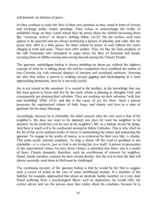 will demand, an infusion of grace.
So they continue to stoke the fires of their own destinies as they stand in front of crowds
and exchange polite, empty greetings. They refuse to acknowledge the reality of
unfaithful clergy on their watch whom they let prowl about the faithful devouring them
like “ravenous wolves” in sheep’s clothing (Matt. vii:15). On the surface such men
appear to be peaceful and are always portraying a picture of placidity and calm. But the
peace they offer is a false peace, for there cannot be peace of soul without the soul’s
clinging to truth and unity. These men offer neither. They are like the false prophets of
the Old Testament who attempted to argue down the likes of Jeremiah and Isaiah,
accusing them of rabble-rousing and sowing discord among the Chosen People.
The ignorant, unintelligent bishop is always babbling on about joy without the slightest
concept of what he is talking about. He and his compatriots have conflated the notion of
true Christian joy with outward displays of emotion and emotional outbursts, fostering
the idea that unless a person is walking around giggling and backslapping in a state
approaching immaturity, then he is not truly joyful.
Joy is not rooted in the emotions. It is rooted in the intellect, in the knowledge that one
has been graced to know and live by the truth, which is pleasing to Almighty God, and
consequently are attaining their salvation. They are working out their salvation “with fear
and trembling” (Phil. ii:12), and this is the cause of joy for them. Such a person
possesses the supernatural virtues of faith, hope, and charity and lives in a state of
gratitude for his many blessings.
Accordingly, because he is charitable, his chief concern after his own soul is that of his
neighbor’s. He does not want to be damned, nor does he want his neighbor to be
damned. So he confronts evil he sees in his neighbor’s life, as a bishop should be doing.
And there is much evil to be confronted among his fellow Catholics. This is why chief on
the list of the seven spiritual works of mercy is admonishing the sinner and instructing the
ignorant. To engage in the works of mercy, as is evidenced by their very title, is charity.
This point needs extreme emphasis. To help a sinner off the road to perdition is not
charitable—it is charity, just as God is not loving but love itself. A person in possession
of the supernatural virtues becomes those virtues, is absorbed into them, and is a model
of them. Charity demands, therefore, such an overflowing of concern for neighbor,
friend, family member, concern for their eternal destiny, that the evil in their life that will
almost assuredly send them to Hell must be challenged.
The continuing mystery of the ignorant bishop is that he would be the first to suggest
such a course of action in the case of some earthbound malady. If a member of the
faithful, for example, approached him about an alcoholic family member, or a very dear
friend suffering from a psychological illness such as depression, he would offer the
correct advice and say the person must face reality about his condition, because he is
87
 