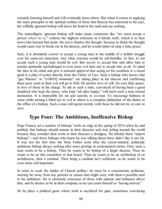 certainly harming himself and will eventually harm others. But when it comes to applying
the same principles to the spiritual welfare of those that Heaven has entrusted to his care,
the willfully ignorant bishop will shove his head in the sand and say nothing.
The unintelligent, ignorant bishop will make inane comments like “we must accept a
person where he is,” without the slightest reference to Catholic truth, which is to then
move him beyond that point. He never finishes the thought, because to finish the thought
would cause war to break out in his diocese, and he would rather sit atop a false peace.
Sure, it is absolutely correct to accept a young man in the middle of a hellish struggle
over his same-sex attraction. Any other reaction would be unChristlike. In fact, to not
accept such a young man would be evil. But merely to accept him and allow him to
remain spiritually unchallenged is even more evil than not to accept him at all. To plant
the idea in his mind and give it outward approval that acting on his condition is a moral
good is a plan of action directly from the Father of Lies. Such a bishop who knows that
“gay Masses” or “LGBTQ ministries” are taking place in his diocese and confirming
these poor souls in their evil will go to Hell. He prefers love of self, his own false peace,
to love of those in his charge. To die in such a state, convinced of having been a good
shepherd who kept the peace, who kept “all sides happy,” will merit such a man eternal
damnation. It is impossible for sin and sanctity to co-exist. To encourage holiness in
some while turning a blind eye to evil in others is a complete abdication of the duties of
the office of a bishop. Such a man will spend eternity with those he did not try or care to
save.
Type Four: The Ambitious, Inoffensive Bishop
Pope Francis set a number of bishops’ teeth on edge in the spring of 2014 when he said
publicly that bishops should remain in their dioceses and stop jetting around the world
because they consider their work in their dioceses a drudgery. He labeled them “airport
bishops”—and those bishops who knew he was talking about them didn’t like it one bit.
It was not the first time the Holy Father went after the career-minded, politically
ambitious bishop always seeking after more prestige in ecclesiastical circles. First, such a
man wants to be a bishop. Then he wants to be bishop of a larger diocese. Then he
wants to be on this committee or that board. Then he wants to be an archbishop of an
archdiocese, then a cardinal. Then being a cardinal isn’t sufficient, as he wants to be
even more self-important.
In order to scale the ladder of Church politics, he must be a consummate politician,
steering far away from any persons or causes that might carry with them a possible taint
to his ambitions. He is extremely conscious of those with opinion and influence above
him, and he desires to be in their company so he can count himself as “having arrived.”
So he plays a political game where truth is sacrificed for gain, sometimes convincing
88
 