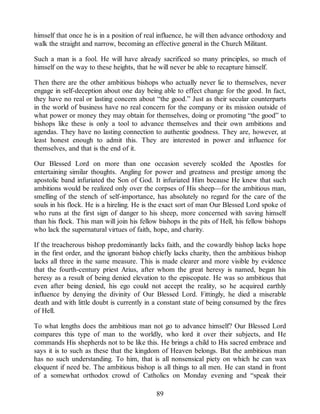 himself that once he is in a position of real influence, he will then advance orthodoxy and
walk the straight and narrow, becoming an effective general in the Church Militant.
Such a man is a fool. He will have already sacrificed so many principles, so much of
himself on the way to these heights, that he will never be able to recapture himself.
Then there are the other ambitious bishops who actually never lie to themselves, never
engage in self-deception about one day being able to effect change for the good. In fact,
they have no real or lasting concern about “the good.” Just as their secular counterparts
in the world of business have no real concern for the company or its mission outside of
what power or money they may obtain for themselves, doing or promoting “the good” to
bishops like these is only a tool to advance themselves and their own ambitions and
agendas. They have no lasting connection to authentic goodness. They are, however, at
least honest enough to admit this. They are interested in power and influence for
themselves, and that is the end of it.
Our Blessed Lord on more than one occasion severely scolded the Apostles for
entertaining similar thoughts. Angling for power and greatness and prestige among the
apostolic band infuriated the Son of God. It infuriated Him because He knew that such
ambitions would be realized only over the corpses of His sheep—for the ambitious man,
smelling of the stench of self-importance, has absolutely no regard for the care of the
souls in his flock. He is a hireling. He is the exact sort of man Our Blessed Lord spoke of
who runs at the first sign of danger to his sheep, more concerned with saving himself
than his flock. This man will join his fellow bishops in the pits of Hell, his fellow bishops
who lack the supernatural virtues of faith, hope, and charity.
If the treacherous bishop predominantly lacks faith, and the cowardly bishop lacks hope
in the first order, and the ignorant bishop chiefly lacks charity, then the ambitious bishop
lacks all three in the same measure. This is made clearer and more visible by evidence
that the fourth-century priest Arius, after whom the great heresy is named, began his
heresy as a result of being denied elevation to the episcopate. He was so ambitious that
even after being denied, his ego could not accept the reality, so he acquired earthly
influence by denying the divinity of Our Blessed Lord. Fittingly, he died a miserable
death and with little doubt is currently in a constant state of being consumed by the fires
of Hell.
To what lengths does the ambitious man not go to advance himself? Our Blessed Lord
compares this type of man to the worldly, who lord it over their subjects, and He
commands His shepherds not to be like this. He brings a child to His sacred embrace and
says it is to such as these that the kingdom of Heaven belongs. But the ambitious man
has no such understanding. To him, that is all nonsensical piety on which he can wax
eloquent if need be. The ambitious bishop is all things to all men. He can stand in front
of a somewhat orthodox crowd of Catholics on Monday evening and “speak their
89
 