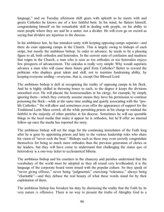 language,” and on Tuesday afternoon shift gears with aplomb as he meets with and
greets Catholics he knows are of a less faithful bent. In his mind, he flatters himself,
congratulating himself on his remarkable skill in dealing with people, on his ability to
meet people where they are and be a uniter, not a divider. He will even go on record as
saying that dividers are injurious to the diocese.
In his ambitious lust, he has mistaken unity with keeping opposing camps separate—and
there do exist opposing camps in the Church. This is largely owing to bishops of each
stripe, but mostly the ambitious bishop. In order to advance, he needs to be a pleasing
figure to all, both orthodox and heterodox. In the current state of confusion and madness
that reigns in the Church, a man who is seen as too orthodox or too heterodox enjoys
few prospects of advancement. The calculus is really very simple: Why would superiors
advance a man who will cause them future grief from Catholics? Better to reward the
politician who displays great talent and skill, not to mention fundraising ability, by
keeping everyone smiling—everyone, that is, except Our Blessed Lord.
The ambitious bishop is deft at recognizing the reality of opposing camps in his flock.
And he is highly skilled in throwing bones to each, to the degree it keeps the divisions
smoothed over. He will placate the homosexualists in his clergy, for example, by simply
ignoring them—which they correctly assume means they have his permission to continue
poisoning the flock—while at the same time smiling and quietly associating with the “pro-
life Catholics.” He will allow and sometimes even offer the appearance of support for the
Traditional Latin Mass crowd, all the while permitting priests in his charge to mislead the
faithful in the majority of other parishes in his diocese. Sometimes he will say quotable
things to the local media that make it appear he is orthodox, but he’ll offer no internal
follow-up once the media has reported the story.
The ambitious bishop will set the stage for the continuing immolation of the Faith long
after he is gone by appointing priests and laity to the various leadership roles who share
his vision of “never rock the boat.” Bishops such as these may even secretly congratulate
themselves for being so much more orthodox than the previous generation of clerics or
lay leaders, but they will have come to understand that challenging the status quo of
heterodoxy is a one-way ticket to ecclesiastical Siberia.
The ambitious bishop and his courtiers in the chancery and parishes understand that the
vocabulary of the world must be adopted so they all sound very levelheaded; it is the
language of the corporate board room mixed with the popular culture. So they speak of
“never giving offense,” never being “judgmental,” exercising “tolerance,” always being
“charitable”—and they debase the real beauty of what these words stand for by their
exploitation of them.
The ambitious bishop has forsaken his duty by dismissing the reality that the Faith by its
very nature is offensive. There is no way to present the truths of Almighty God to a
90
 