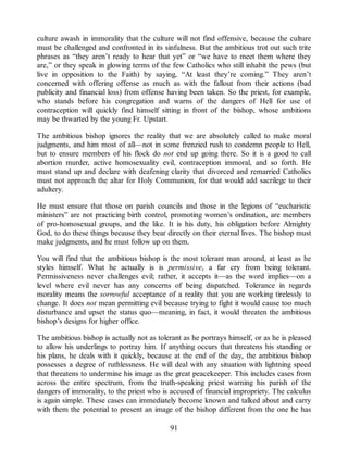 culture awash in immorality that the culture will not find offensive, because the culture
must be challenged and confronted in its sinfulness. But the ambitious trot out such trite
phrases as “they aren’t ready to hear that yet” or “we have to meet them where they
are,” or they speak in glowing terms of the few Catholics who still inhabit the pews (but
live in opposition to the Faith) by saying, “At least they’re coming.” They aren’t
concerned with offering offense as much as with the fallout from their actions (bad
publicity and financial loss) from offense having been taken. So the priest, for example,
who stands before his congregation and warns of the dangers of Hell for use of
contraception will quickly find himself sitting in front of the bishop, whose ambitions
may be thwarted by the young Fr. Upstart.
The ambitious bishop ignores the reality that we are absolutely called to make moral
judgments, and him most of all—not in some frenzied rush to condemn people to Hell,
but to ensure members of his flock do not end up going there. So it is a good to call
abortion murder, active homosexuality evil, contraception immoral, and so forth. He
must stand up and declare with deafening clarity that divorced and remarried Catholics
must not approach the altar for Holy Communion, for that would add sacrilege to their
adultery.
He must ensure that those on parish councils and those in the legions of “eucharistic
ministers” are not practicing birth control, promoting women’s ordination, are members
of pro-homosexual groups, and the like. It is his duty, his obligation before Almighty
God, to do these things because they bear directly on their eternal lives. The bishop must
make judgments, and he must follow up on them.
You will find that the ambitious bishop is the most tolerant man around, at least as he
styles himself. What he actually is is permissive, a far cry from being tolerant.
Permissiveness never challenges evil; rather, it accepts it—as the word implies—on a
level where evil never has any concerns of being dispatched. Tolerance in regards
morality means the sorrowful acceptance of a reality that you are working tirelessly to
change. It does not mean permitting evil because trying to fight it would cause too much
disturbance and upset the status quo—meaning, in fact, it would threaten the ambitious
bishop’s designs for higher office.
The ambitious bishop is actually not as tolerant as he portrays himself, or as he is pleased
to allow his underlings to portray him. If anything occurs that threatens his standing or
his plans, he deals with it quickly, because at the end of the day, the ambitious bishop
possesses a degree of ruthlessness. He will deal with any situation with lightning speed
that threatens to undermine his image as the great peacekeeper. This includes cases from
across the entire spectrum, from the truth-speaking priest warning his parish of the
dangers of immorality, to the priest who is accused of financial impropriety. The calculus
is again simple. These cases can immediately become known and talked about and carry
with them the potential to present an image of the bishop different from the one he has
91
 