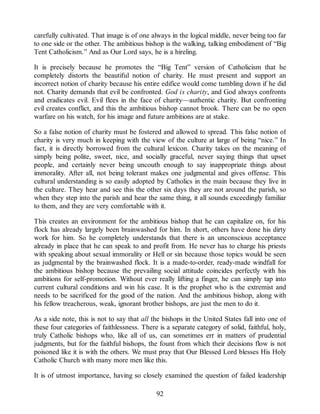 carefully cultivated. That image is of one always in the logical middle, never being too far
to one side or the other. The ambitious bishop is the walking, talking embodiment of “Big
Tent Catholicism.” And as Our Lord says, he is a hireling.
It is precisely because he promotes the “Big Tent” version of Catholicism that he
completely distorts the beautiful notion of charity. He must present and support an
incorrect notion of charity because his entire edifice would come tumbling down if he did
not. Charity demands that evil be confronted. God is charity, and God always confronts
and eradicates evil. Evil flees in the face of charity—authentic charity. But confronting
evil creates conflict, and this the ambitious bishop cannot brook. There can be no open
warfare on his watch, for his image and future ambitions are at stake.
So a false notion of charity must be fostered and allowed to spread. This false notion of
charity is very much in keeping with the view of the culture at large of being “nice.” In
fact, it is directly borrowed from the cultural lexicon. Charity takes on the meaning of
simply being polite, sweet, nice, and socially graceful, never saying things that upset
people, and certainly never being uncouth enough to say inappropriate things about
immorality. After all, not being tolerant makes one judgmental and gives offense. This
cultural understanding is so easily adopted by Catholics in the main because they live in
the culture. They hear and see this the other six days they are not around the parish, so
when they step into the parish and hear the same thing, it all sounds exceedingly familiar
to them, and they are very comfortable with it.
This creates an environment for the ambitious bishop that he can capitalize on, for his
flock has already largely been brainwashed for him. In short, others have done his dirty
work for him. So he completely understands that there is an unconscious acceptance
already in place that he can speak to and profit from. He never has to charge his priests
with speaking about sexual immorality or Hell or sin because those topics would be seen
as judgmental by the brainwashed flock. It is a made-to-order, ready-made windfall for
the ambitious bishop because the prevailing social attitude coincides perfectly with his
ambitions for self-promotion. Without ever really lifting a finger, he can simply tap into
current cultural conditions and win his case. It is the prophet who is the extremist and
needs to be sacrificed for the good of the nation. And the ambitious bishop, along with
his fellow treacherous, weak, ignorant brother bishops, are just the men to do it.
As a side note, this is not to say that all the bishops in the United States fall into one of
these four categories of faithlessness. There is a separate category of solid, faithful, holy,
truly Catholic bishops who, like all of us, can sometimes err in matters of prudential
judgments, but for the faithful bishops, the fount from which their decisions flow is not
poisoned like it is with the others. We must pray that Our Blessed Lord blesses His Holy
Catholic Church with many more men like this.
It is of utmost importance, having so closely examined the question of failed leadership
92
 