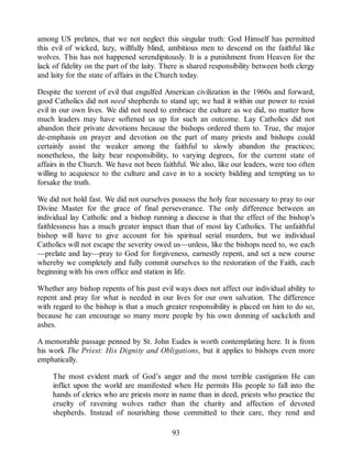 among US prelates, that we not neglect this singular truth: God Himself has permitted
this evil of wicked, lazy, willfully blind, ambitious men to descend on the faithful like
wolves. This has not happened serendipitously. It is a punishment from Heaven for the
lack of fidelity on the part of the laity. There is shared responsibility between both clergy
and laity for the state of affairs in the Church today.
Despite the torrent of evil that engulfed American civilization in the 1960s and forward,
good Catholics did not need shepherds to stand up; we had it within our power to resist
evil in our own lives. We did not need to embrace the culture as we did, no matter how
much leaders may have softened us up for such an outcome. Lay Catholics did not
abandon their private devotions because the bishops ordered them to. True, the major
de-emphasis on prayer and devotion on the part of many priests and bishops could
certainly assist the weaker among the faithful to slowly abandon the practices;
nonetheless, the laity bear responsibility, to varying degrees, for the current state of
affairs in the Church. We have not been faithful. We also, like our leaders, were too often
willing to acquiesce to the culture and cave in to a society bidding and tempting us to
forsake the truth.
We did not hold fast. We did not ourselves possess the holy fear necessary to pray to our
Divine Master for the grace of final perseverance. The only difference between an
individual lay Catholic and a bishop running a diocese is that the effect of the bishop’s
faithlessness has a much greater impact than that of most lay Catholics. The unfaithful
bishop will have to give account for his spiritual serial murders, but we individual
Catholics will not escape the severity owed us—unless, like the bishops need to, we each
—prelate and lay—pray to God for forgiveness, earnestly repent, and set a new course
whereby we completely and fully commit ourselves to the restoration of the Faith, each
beginning with his own office and station in life.
Whether any bishop repents of his past evil ways does not affect our individual ability to
repent and pray for what is needed in our lives for our own salvation. The difference
with regard to the bishop is that a much greater responsibility is placed on him to do so,
because he can encourage so many more people by his own donning of sackcloth and
ashes.
A memorable passage penned by St. John Eudes is worth contemplating here. It is from
his work The Priest: His Dignity and Obligations, but it applies to bishops even more
emphatically.
The most evident mark of God’s anger and the most terrible castigation He can
inflict upon the world are manifested when He permits His people to fall into the
hands of clerics who are priests more in name than in deed, priests who practice the
cruelty of ravening wolves rather than the charity and affection of devoted
shepherds. Instead of nourishing those committed to their care, they rend and
93
 
