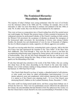 10
The Feminized Hierarchy:
Masculinity Abandoned
The majority of today’s bishops were young seminarians when the wave of evil broke
over the American culture in the 1960s and 70s. A bishop, for example, who is in his
mid-sixties or older was more than likely in seminary and ordained in the late 1960s or
early 70s. In other words, they were the first to be impacted by the explosion.
They were set loose as young priests into a Church reeling from all of the societal unrest
one could imagine: the Vietnam War protests (many of them consisted of protestors); the
widespread rejection by professional Catholics of the Church’s teaching on birth control;
the Women’s Lib movement; the acceptance of abortion on demand; the emergence of
the homosexual rights movement; the skyrocketing of divorce rates among Catholic
families; the dramatic loss and abandonment of vows by tens of thousands of religious;
the rise of a liberal, progressive media, supportive of a liberal, aggressive new politics.
The earth was moving under their feet, reorienting their center of gravity. Add to this that
all of these men had experienced the transition to the “New Order” of the Mass from
their childhoods. They lived through it. They were the first to receive it and learn the
accompanying embarrassing songs composed by former priests who would go on to a life
of homosexuality. They saw the old Church dismantled and the new one erected—and
they were young priests during this time. Many of them were the first assigned to stand
guard over the dismantling of the Faith.
If only they had paid close attention to the words of the Holy Father, who saw coming
into sharp focus all that chaos descending on the Church at the same time today’s
bishops were in their seminary training or being ordained to the priesthood. If only they
had listened. In 1968 Pope Paul VI said:
The Church finds Herself in an hour of anxiety, a disturbed period of self-criticism,
or what would even better be called self-demolition [auto-destruction]. It is an
interior upheaval, acute and complicated, which nobody expected after the Council.
It is almost as if the Church were attacking itself.... It is as if the Church were
destroying Herself. (Address to the Lombard Seminary, Rome, December 7, 1968)
The entire world was being turned upside down, and these young future bishops saw it
all from the front row. There were two predominant excuses offered for the upheaval in
the Church, the auto-demolition that had flooded in from the upheaval of the society: (1)
that the Church had to restyle Herself to be more accommodating to Protestants so they
96
 