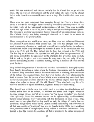 would feel less intimidated and convert; and (2) that the Church had to get with the
times. The old ways of confrontation and the great walled city were over; the Church
had to make Herself more accessible to the world at large. The hostilities had come to an
end.
These were the great propaganda lines sweeping through the Church in those days.
Those in their fifties, who lagged behind the newly ordained by only ten years or so, saw
the initial results of the widespread implementation of all this. They were in middle
school and high school in the 1970s just as today’s bishops were being ordained priests.
The pressure to go along was immense. Pastors began slowly discarding things Catholic.
The Catholic identity was being submerged, drowned, as it were, in an ocean of
accommodation to the greater culture.
These young priests who would go on twenty to thirty years later to become bishops of
the American Church learned their lessons well. The focus had changed from saving
souls to managing a bureaucracy dedicated to social justice and reforming the culture—
whatever that meant. They did not put the dynamite in place for the destruction; that was
done in the 1940s and 50s. They did not light the fuse; that occurred in the 1960s and
70s. But they are witnesses to the explosion that took place when the dynamite went off,
and having ascended to the episcopacy in the aftermath, this group has done woefully
little to pick up the pieces and restore order. In many cases, they are guilty of having
allowed the resulting inferno to continue burning, drawing a multitude of souls into the
great firestorm.
They are the first generation of leaders who have had their manhood thoroughly sucked
from them by the culture, a culture where the feminine rules supreme and the masculine
is debased. They learned this attitude from their instructors in seminary, from the actions
of the bishops who ordained them, from their own families who were abandoning the
Faith in droves, from the parents of the Catholic school students they supervised, from
their own parishioners who lost interest in the practice of their religion, from their fellow
clergy who rushed to throw off “the old Church.” They absorbed every bit of it,
however distasteful or against their better judgments it may have been initially.
They learned how not to be men, how not to stand in opposition to spiritual danger, and
learned rather how to be women, to proclaim and repeat such insipid, Protestant
theology-inspired phrases like “all are welcome” or “we should not judge,” or a host of
other spiritually destructive mantras dressed up in high-sounding, well-intentioned,
bumper-sticker phrases. They went along with the destruction, in other words. They
would have to have played ball or they would not today be bishops. Certainly there are
exceptions, but given the politics in the Church and the restructuring and destruction of
all that was considered “traditional” that was so forceful in the 1990s, they would not
have joined the ranks of the episcopate if they had not at least been collaborators. They
learned to lead like women, to accentuate all that is feminine to the virtual exclusion of
97
 