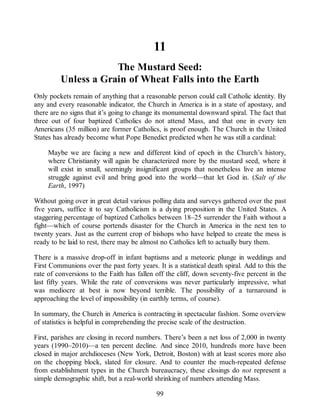 11
The Mustard Seed:
Unless a Grain of Wheat Falls into the Earth
Only pockets remain of anything that a reasonable person could call Catholic identity. By
any and every reasonable indicator, the Church in America is in a state of apostasy, and
there are no signs that it’s going to change its monumental downward spiral. The fact that
three out of four baptized Catholics do not attend Mass, and that one in every ten
Americans (35 million) are former Catholics, is proof enough. The Church in the United
States has already become what Pope Benedict predicted when he was still a cardinal:
Maybe we are facing a new and different kind of epoch in the Church’s history,
where Christianity will again be characterized more by the mustard seed, where it
will exist in small, seemingly insignificant groups that nonetheless live an intense
struggle against evil and bring good into the world—that let God in. (Salt of the
Earth, 1997)
Without going over in great detail various polling data and surveys gathered over the past
five years, suffice it to say Catholicism is a dying proposition in the United States. A
staggering percentage of baptized Catholics between 18–25 surrender the Faith without a
fight—which of course portends disaster for the Church in America in the next ten to
twenty years. Just as the current crop of bishops who have helped to create the mess is
ready to be laid to rest, there may be almost no Catholics left to actually bury them.
There is a massive drop-off in infant baptisms and a meteoric plunge in weddings and
First Communions over the past forty years. It is a statistical death spiral. Add to this the
rate of conversions to the Faith has fallen off the cliff, down seventy-five percent in the
last fifty years. While the rate of conversions was never particularly impressive, what
was mediocre at best is now beyond terrible. The possibility of a turnaround is
approaching the level of impossibility (in earthly terms, of course).
In summary, the Church in America is contracting in spectacular fashion. Some overview
of statistics is helpful in comprehending the precise scale of the destruction.
First, parishes are closing in record numbers. There’s been a net loss of 2,000 in twenty
years (1990–2010)—a ten percent decline. And since 2010, hundreds more have been
closed in major archdioceses (New York, Detroit, Boston) with at least scores more also
on the chopping block, slated for closure. And to counter the much-repeated defense
from establishment types in the Church bureaucracy, these closings do not represent a
simple demographic shift, but a real-world shrinking of numbers attending Mass.
99
 
