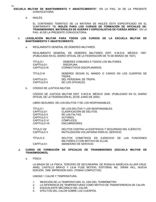 34
ESCUELA MILITAR DE MANTENIMIENTO Y ABASTECIMIENTO”, EN LA PAG. 34 DE LA PRESENTE
CONVOCATORIA.
d. INGLÉS.
EL CONTENIDO TEMÁTICO DE LA MATERIA DE INGLÉS ESTA ESPECIFICADO EN EL
SUBPÁRRAFO “O. INGLÉS PARA LOS CURSOS DE FORMACIÓN DE OFICIALES DE:
TRANSMISIONES, MATERIALES DE GUERRA Y ESPECIALISTAS DE FUERZA AÉREA”, EN LA
PAG. 45 DE LA PRESENTE CONVOCATORIA.
I. LEGISLACIÓN MILITAR PARA TODOS LOS CURSOS DE LA ESCUELA MILITAR DE
MANTENIMIENTO Y ABASTECIMIENTO.
a. REGLAMENTO GENERAL DE DEBERES MILITARES.
REGLAMENTO GENERAL DE DEBERES MILITARES EDIT. E.M.D.N. MÉXICO 1997.
(PUBLICADO EN EL DIARIO OFICIAL DE LA FEDERACIÓN DE 16 DE MARZO DE 1937).
TÍTULO I DEBERES COMUNES A TODOS LOS MILITARES.
CAPÍTULO I DISCIPLINA.
CAPÍTULO III CORRECTIVOS DISCIPLINARIOS.
TÍTULO III DEBERES SEGÚN EL MANDO O CARGO EN LOS CUERPOS DE
TROPA.
CAPÍTULO I DEL PERSONAL DE TROPA.
CAPÍTULO II DE LOS OFICIALES.
b. CÓDIGO DE JUSTICIA MILITAR.
CÓDIGO DE JUSTICIA MILITAR EDIT. E.M.D.N. MÉXICO 2006. (PUBLICADO EN EL DIARIO
OFICIAL DE LA FEDERACIÓN EL 29 DE JUNIO DE 2005).
LIBRO SEGUNDO. DE LOS DELITOS Y DE LOS RESPONSABLES.
TÍTULO I DE LOS DELITOS Y LOS RESPONSABLES.
CAPÍTULO I CLASIFICACIÓN DE DELITOS.
CAPÍTULO II DE LAS FALTAS.
CAPÍTULO V AUTORES.
CAPÍTULO VI CÓMPLICES.
CAPÍTULO VII ENCUBRIDORES.
TÍTULO VIII DELITOS CONTRA LA EXISTENCIA Y SEGURIDAD DEL EJÉRCITO.
CAPÍTULO V INUTILIZACIÓN VOLUNTARIA PARA EL SERVICIO.
TÍTULO X DELITOS COMETIDOS EN EJERCICIO DE LAS FUNCIONES
MILITARES O CON MOTIVO DE ELLAS.
CAPÍTULO I ABANDONO DE SERVICIO.
J. CURSO DE FORMACIÓN DE OFICIALES DE TRANSMISIONES (ESCUELA MILITAR DE
TRANSMISIONES).
a. FÍSICA.
LA MAGIA DE LA FÍSICA, TERCERO DE SECUNDARIA. DE ROSALÍA ANGÉLICA ALLIER CRUZ,
ARIEL CASTILLO BRAVO Y LILIA FUSE MOTEKI, EDITORIAL MC. GRAW HILL, NUEVA
EDICIÓN, 1999. IMPRESIÓN 2003. (TEMAS COMPLETOS).
UNIDAD 1 CALOR Y TEMPERATURA.
1. MEDICIÓN DE LA TEMPERATURA; EL USO DEL TERMÓMETRO.
2. LA DIFERENCIA DE TEMPERATURAS COMO MOTIVO DE TRANSFERENCIA DE CALOR.
3. EQUIVALENTE MECÁNICO DEL CALOR.
4. EFECTOS DEL CALOR SOBRE LOS CUERPOS.
 