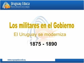 Los militares en el Gobierno El Uruguay se moderniza 1875 - 1890 
