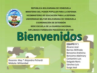 REPÚBLICA BOLIVARIANA DE VENEZUELA
MINISTERIO DEL PODER POPULAR PARA LA DEFENSA
VICEMINISTERIO DE EDUCACIÓN PARA LA DEFENSA
UNIVERSIDAD MILITAR BOLIVARIANA DE VENEZUELA
COORDINACIÓN DE EXTENSIÓN
SEDE ESCUELA DE LA GUARDIA NACIONAL
DIPLOMADO FORMACIÓN PEDAGÓGICA MILITAR
Docente: May ® Alejandro Pichardi
Módulo: Militaridad
EQUIPO N°1
Álvarez José
Barrios Wilfredo
Bencomo Andreina
Bencomo Adelmary
Contantini Luis
Delgado Noris
Sánchez Luis
Surga José
 