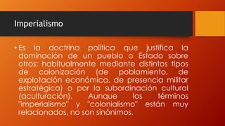 Imperialismo
• Es la doctrina política que justifica la
dominación de un pueblo o Estado sobre
otros; habitualmente mediante distintos tipos
de colonización (de poblamiento, de
explotación económica, de presencia militar
estratégica) o por la subordinación cultural
(aculturación). Aunque los términos
"imperialismo" y "colonialismo" están muy
relacionados, no son sinónimos.
 