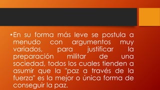 •En su forma más leve se postula a
menudo con argumentos muy
variados, para justificar la
preparación militar de una
sociedad, todos los cuales tienden a
asumir que la "paz a través de la
fuerza" es la mejor o única forma de
conseguir la paz.
 