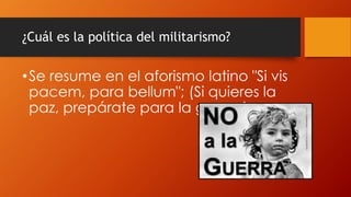 ¿Cuál es la política del militarismo?
•Se resume en el aforismo latino "Si vis
pacem, para bellum"; (Si quieres la
paz, prepárate para la guerra).
 