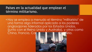 Países en la actualidad que emplean el
término militarismo.
• Hoy se emplea a menudo el término "militarista" de
una forma algo informal aplicado a los poderes
anglosajones liderados por los Estados Unidos,
(junto con el Reino Unido y Australia), y otros como
China, Francia, Corea del Norte, Irán y Siria.
 