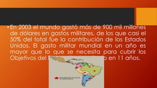 • En 2003 el mundo gastó más de 900 mil millones
de dólares en gastos militares, de los que casi el
50% del total fue la contribución de los Estados
Unidos. El gasto militar mundial en un año es
mayor que lo que se necesita para cubrir los
Objetivos del Desarrollo del Milenio en 11 años.
 