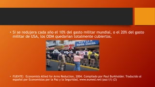 • Si se redujera cada año el 10% del gasto militar mundial, o el 20% del gasto
militar de USA, los ODM quedarían totalmente cubiertos.
• FUENTE: Economists Allied for Arms Reduction, 2004. Compilado por Paul Burkholder. Traducido al
español por Economistas por la Paz y la Seguridad, www.eumed.net/paz/(1) (2)
 