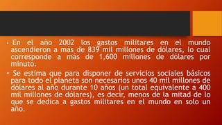 • En el año 2002 los gastos militares en el mundo
ascendieron a más de 839 mil millones de dólares, lo cual
corresponde a más de 1,600 millones de dólares por
minuto.
• Se estima que para disponer de servicios sociales básicos
para todo el planeta son necesarios unos 40 mil millones de
dólares al año durante 10 años (un total equivalente a 400
mil millones de dólares), es decir, menos de la mitad de lo
que se dedica a gastos militares en el mundo en solo un
año.
 