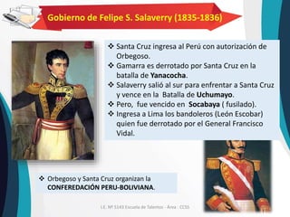 I.E. Nº 5143 Escuela de Talentos - Área : CCSS
Gobierno de Felipe S. Salaverry (1835-1836)
 Santa Cruz ingresa al Perú con autorización de
Orbegoso.
 Gamarra es derrotado por Santa Cruz en la
batalla de Yanacocha.
 Salaverry salió al sur para enfrentar a Santa Cruz
y vence en la Batalla de Uchumayo.
 Pero, fue vencido en Socabaya ( fusilado).
 Ingresa a Lima los bandoleros (León Escobar)
quien fue derrotado por el General Francisco
Vidal.
 Orbegoso y Santa Cruz organizan la
CONFEREDACIÓN PERU-BOLIVIANA.
 
