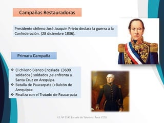 I.E. Nº 5143 Escuela de Talentos - Área :CCSS
Campañas Restauradoras
Presidente chileno José Joaquín Prieto declara la guerra a la
Confederación. (28 diciembre 1836).
 El chileno Blanco Encalada (3600
soldados ) soldados ,se enfrenta a
Santa Cruz en Arequipa.
 Batalla de Paucarpata («Balcón de
Arequipa»
 Finaliza con el Tratado de Paucarpata
Primara Campaña
 