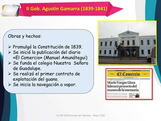 I.E. Nº 5143 Escuela de Talentos - Área: CCSS
II Gob. Agustín Gamarra (1839-1841)
Obras y hechos:
 Promulgó la Constitución de 1839.
 Se inició la publicación del diario
«El Comercio» (Manuel Amunátegui)
 Se funda el colegio Nuestra Señora
de Guadalupe.
 Se realizó el primer contrato de
explotación del guano.
 Se inicia la navegación a vapor.
 