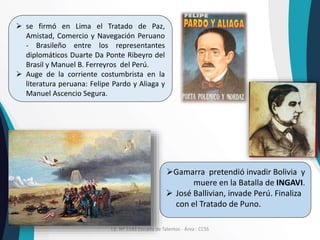 I.E. Nº 5143 Escuela de Talentos - Área : CCSS
 se firmó en Lima el Tratado de Paz,
Amistad, Comercio y Navegación Peruano
- Brasileño entre los representantes
diplomáticos Duarte Da Ponte Ribeyro del
Brasil y Manuel B. Ferreyros del Perú.
 Auge de la corriente costumbrista en la
literatura peruana: Felipe Pardo y Aliaga y
Manuel Ascencio Segura.
Gamarra pretendió invadir Bolivia y
muere en la Batalla de INGAVI.
 José Ballivian, invade Perú. Finaliza
con el Tratado de Puno.
 