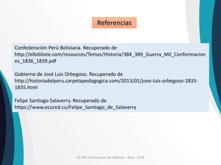 I.E. Nº 5143 Escuela de Talentos - Área : CCSS
Confederación Perú Boliviana. Recuperado de
http://elbibliote.com/resources/Temas/Historia/384_389_Guerra_Mil_Conformacion
es_1836_1839.pdf
Gobierno de José Luis Orbegoso. Recuperado de
http://historiadelperu.carpetapedagogica.com/2013/01/jose-luis-orbegoso-1833-
1835.html
Felipe Santiago Salaverry. Recuperado de
https://www.ecured.cu/Felipe_Santiago_de_Salaverry
Referencias
 
