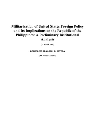 Militarization of United States Foreign Policy
and Its Implications on the Republic of the
Philippines: A Preliminary Institutional
Analysis
(18 March 2007)
BONIFACIO JR.GLENN G. RIVERA
(BA Political Science)
 