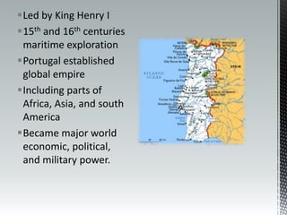 Led by King Henry I15th and 16th centuries maritime explorationPortugal established global empireIncluding parts of Africa, Asia, and south AmericaBecame major world economic, political, and military power.