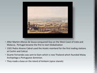 After Martim Afonso de Sousa conquered Goa on the West Coast of India and Malacca,  Portugal became the first to start Globalization1501 Pedro Alvares Cabral used the Asiatic mainland for the first trading stations at Cochin and Calicut Duarte Fernandes was sent to Siam which is now Thailand which founded Malay Archipelago a Portuguese dominion.They made a base on the island of Ambom (spice islands)