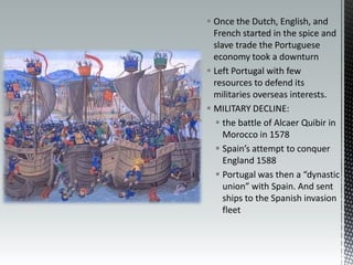 Once the Dutch, English, and French started in the spice and slave trade the Portuguese economy took a downturn Left Portugal with few resources to defend its militaries overseas interests.MILITARY DECLINE:the battle of Alcaer Quibir in Morocco in 1578Spain’s attempt to conquer England 1588Portugal was then a “dynastic union” with Spain. And sent ships to the Spanish invasion fleet