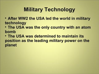 Military Technology

After WW2 the USA led the world in military
technology

The USA was the only country with an atom
bomb

The USA was determined to maintain its
position as the leading military power on the
planet
 