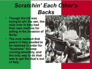 Scratchin’ Each Other's Backs Though the US was trying to win the war, the mob over in Italy had their own motives for aiding in the invasion of Sicily. The mob realized that peace in Italy needed to be restored in order for “business” to keep running smoothly, and the only way to do that was to get the Nazi’s out of Italy. 