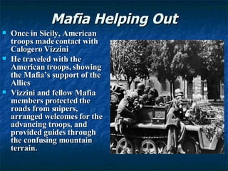 Mafia Helping Out Once in Sicily, American troops made contact with Calogero Vizzini He traveled with the American troops, showing the Mafia’s support of the Allies Vizzini and fellow Mafia members protected the roads from snipers, arranged welcomes for the advancing troops, and provided guides through the confusing mountain terrain.  