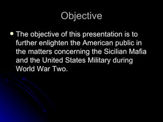 Objective The objective of this presentation is to further enlighten the American public in the matters concerning the Sicilian Mafia and the United States Military during World War Two. 