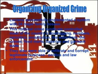 Luciano successfully implemented a system with 24 major family bosses This national crime syndicate controlled most of the country’s bootlegging, numbers, narcotics, prostitution, the waterfront, the unions, food marts, bakeries and garment trade  They also were able to infiltrate and corrupt legitimate business’, politics and law enforcement. Organizing Organized Grime 