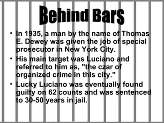 In 1935, a man by the name of Thomas E. Dewey was given the job of special prosecutor in New York City. His main target was Luciano and referred to him as, "the czar of organized crime in this city."  Lucky Luciano was eventually found guilty on 62 counts and was sentenced to 30-50 years in jail. Behind Bars 