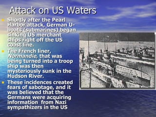 Attack on US Waters Shortly after the Pearl Harbor attack, German U-boats (submarines) began sinking US merchant ships right off the US coast line. The French liner,  Normandie,  that was being turned into a troop ship was then mysteriously sunk in the Hudson River. These incidences created fears of sabotage, and it was believed that the Germans were acquiring information  from Nazi sympathizers in the US 