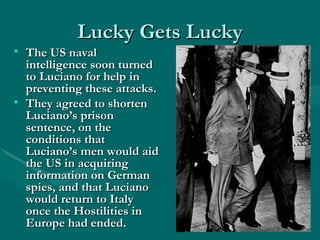 Lucky Gets Lucky The US naval intelligence soon turned to Luciano for help in preventing these attacks. They agreed to shorten Luciano’s prison sentence, on the conditions that Luciano’s men would aid the US in acquiring information on German spies, and that Luciano would return to Italy once the Hostilities in Europe had ended. 
