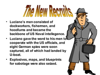 Luciano’s men consisted of dockworkers, fishermen, and hoodlums and became the backbone of US Naval intellegence. Luciano gave the word to his men to cooperate with the US officials, and eight German spies were soon captured, all of which had landed by U-boat. Explosives, maps, and blueprints for sabotage were also seized. The New Recruits 