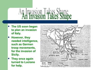 The US soon began to plan an invasion of Italy.  However, they needed intelligence, such as German troop movements, for the invasion of Sicily.  They once again turned to Luciano for help. An Invasion Takes Shape 
