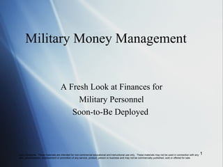 Military Money Management
A Fresh Look at Finances for
Military Personnel
Soon-to-Be Deployed
Use Limitations. These materials are intended for non-commercial educational and instructional use only. These materials may not be used in connection with any
sale, advertisement, endorsement or promotion of any service, product, person or business and may not be commercially published, sold or offered for sale.
1
 