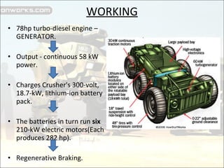 WORKING 78hp turbo-diesel engine – GENERATOR. Output - continuous 58 kW power.  Charges Crusher's 300-volt, 18.7-kW, lithium-ion battery pack. The batteries in turn run  six  210-kW electric motors(Each produces 282 hp). Regenerative Braking. 