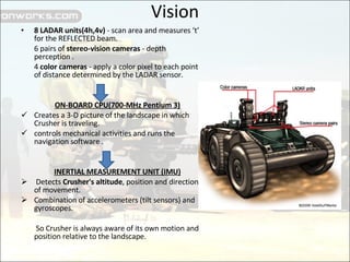 Vision 8 LADAR units(4h,4v)  - scan area and measures ‘t’ for the REFLECTED beam.  6 pairs of  stereo-vision cameras  - depth perception . 4  color cameras  - apply a color pixel to each point of distance determined by the LADAR sensor.  ON-BOARD CPU(700-MHz Pentium 3) Creates a 3-D picture of the landscape in which Crusher is traveling. controls mechanical activities and runs the navigation software . INERTIAL MEASUREMENT UNIT (IMU) Detects  Crusher's altitude , position and direction of movement. Combination of accelerometers (tilt sensors) and gyroscopes.   So Crusher is always aware of its own motion and position relative to the landscape. 