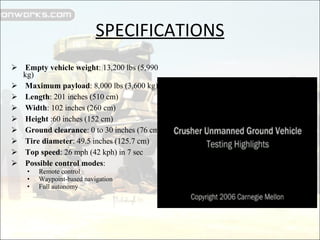 SPECIFICATIONS Empty vehicle weight : 13,200 lbs (5,990 kg) Maximum payload : 8,000 lbs (3,600 kg)  Length : 201 inches (510 cm)  Width : 102 inches (260 cm)  Height  :60 inches (152 cm)  Ground clearance : 0 to 30 inches (76 cm)  Tire diameter : 49.5 inches (125.7 cm)  Top speed : 26 mph (42 kph) in 7 sec  Possible control modes :  Remote control  Waypoint-based navigation  Full autonomy  