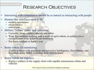 Research Objectives Interacting with computation should be as natural as interacting with people Human-like interfaces need to be: modality-opportunistic mixed-initiative multi-lingual Military “robots” today lack autonomy Currently, many soldiers operate one robot Want few soldiers working with a  team  of  agile  robots, to achieve  force multiplication  even in  harsh  environments Put fewer soldiers in harm’s way Better robots for monitoring Enable  soldiers with persistent and pervasive Intelligence, Surveillance, and Reconnaissance (ISR), including from hard to reach Better robots for logistics Replace  soldiers in the supply chain with capable autonomous robots and vehicles MIT Computer Science and Artificial Intelligence Laboratory 