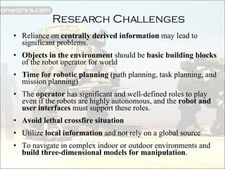 Reliance on  centrally derived information  may lead to significant problems. Objects in the environment  should be  basic building blocks  of the robot operator for world Time for robotic planning  (path planning, task planning, and mission planning) The  operator  has significant and well-defined roles to play even if the robots are highly autonomous, and the  robot and user interfaces  must support these roles. Avoid lethal crossfire situation Utilize  local information  and not rely on a global source To navigate in complex indoor or outdoor environments and  build three-dimensional models for manipulation . Research Challenges 