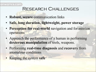 Robust, secure  communication links Safe, long duration, lightweight, power storage Perception for real-world  navigation and for mission operations Approach the performance of a human in performing  dexterous manipulation  of tools, weapons. Performing  real-time diagnosis  and  recovery  from anomalous conditions Keeping the system  safe Research Challenges 
