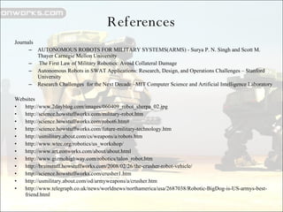 References Journals AUTONOMOUS ROBOTS FOR MILITARY SYSTEMS(ARMS) - Surya P. N. Singh and Scott M. Thayer Carnegie Mellon University The First Law of Military Robotics: Avoid Collateral Damage  Autonomous Robots in SWAT Applications: Research, Design, and Operations Challenges – Stanford University Research Challenges  for the Next Decade –MIT Computer Science and Artificial Intelligence Laboratory Websites http://www.2dayblog.com/images/060409_robot_sherpa_02.jpg http://science.howstuffworks.com/military-robot.htm http://science.howstuffworks.com/robot6.htm# http://science.howstuffworks.com/future-military-technology.htm http://usmilitary.about.com/cs/weapons/a/robots.htm http://www.wtec.org/robotics/us_workshop/ http://www.art.eonworks.com/about/about.html http://www.gizmohighway.com/robotics/talon_robot.htm http://brainstuff.howstuffworks.com/2008/02/26/the-crusher-robot-vehicle/ http://science.howstuffworks.com/crusher1.htm http://usmilitary.about.com/od/armyweapons/a/crusher.htm http://www.telegraph.co.uk/news/worldnews/northamerica/usa/2687038/Robotic-BigDog-is-US-armys-best-friend.html 