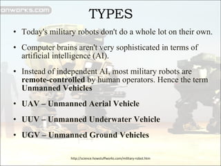 TYPES Today's military robots don't do a whole lot on their own.  Computer brains aren't very sophisticated in terms of artificial intelligence (AI). Instead of independent AI, most military robots are  remote-controlled  by human operators. Hence the term  Unmanned Vehicles UAV – Unmanned Aerial Vehicle UUV – Unmanned Underwater Vehicle UGV – Unmanned Ground Vehicles http://science.howstuffworks.com/military-robot.htm 