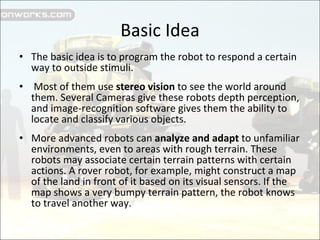 Basic Idea The basic idea is to program the robot to respond a certain way to outside stimuli. Most of them use  stereo vision  to see the world around them. Several Cameras give these robots depth perception, and image-recognition software gives them the ability to locate and classify various objects.  More advanced robots can  analyze and adapt  to unfamiliar environments, even to areas with rough terrain. These robots may associate certain terrain patterns with certain actions. A rover robot, for example, might construct a map of the land in front of it based on its visual sensors. If the map shows a very bumpy terrain pattern, the robot knows to travel another way.  